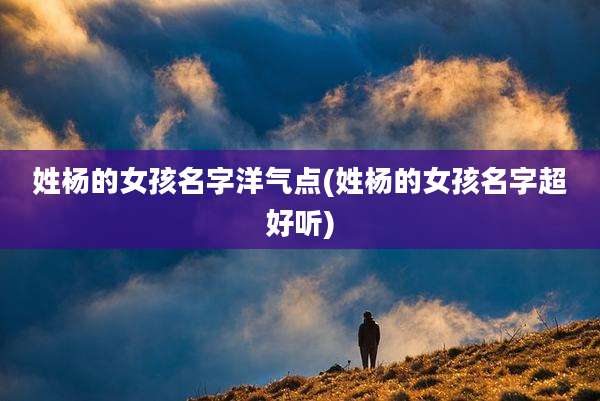 姓杨的女孩名字洋气点(姓杨的女孩名字超好听)