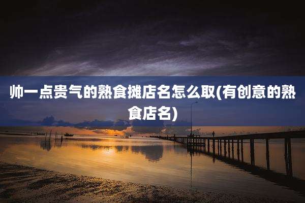 帅一点贵气的熟食摊店名怎么取(有创意的熟食店名)