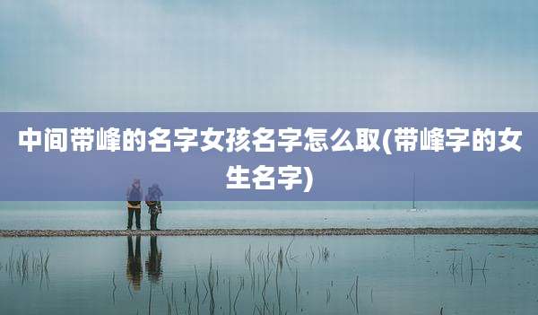中间带峰的名字女孩名字怎么取(带峰字的女生名字)