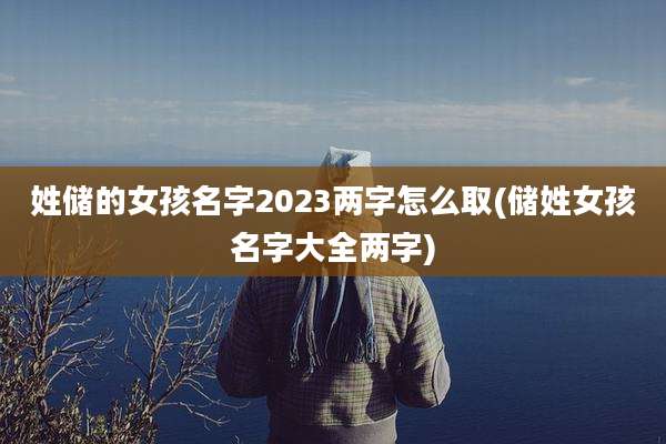 姓储的女孩名字2023两字怎么取(储姓女孩名字大全两字)