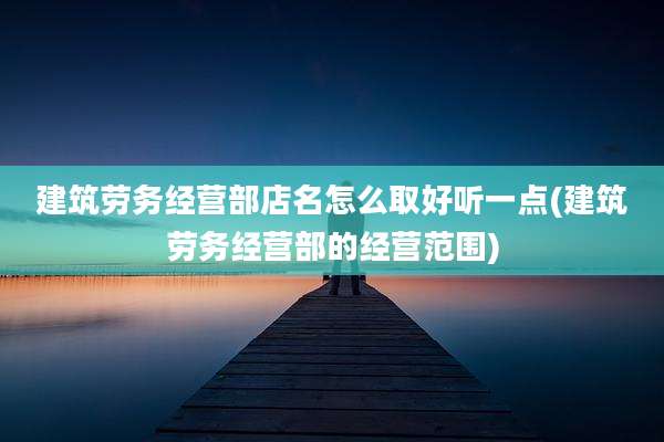 建筑劳务经营部店名怎么取好听一点(建筑劳务经营部的经营范围)