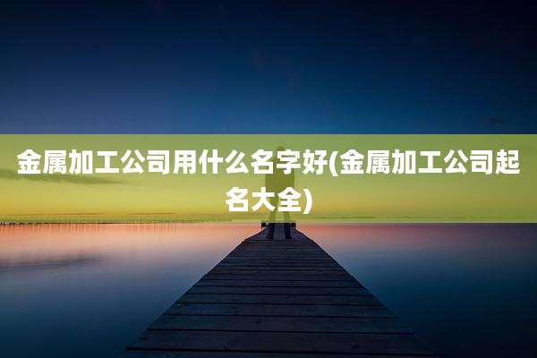 金属加工公司用什么名字好(金属加工公司起名大全)