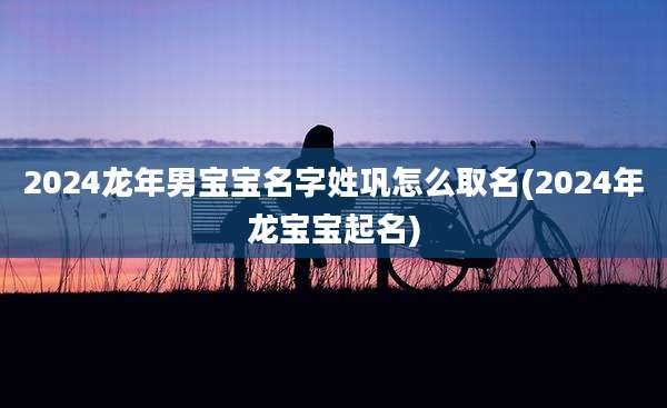 2024龙年男宝宝名字姓巩怎么取名(2024年龙宝宝起名)