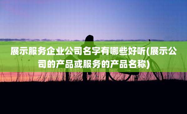 展示服务企业公司名字有哪些好听(展示公司的产品或服务的产品名称)