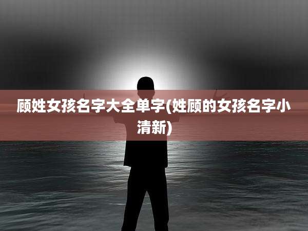 顾姓女孩名字大全单字(姓顾的女孩名字小清新)