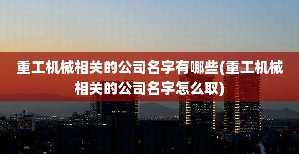 重工机械相关的公司名字有哪些(重工机械相关的公司名字怎么取)