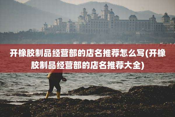 开橡胶制品经营部的店名推荐怎么写(开橡胶制品经营部的店名推荐大全)