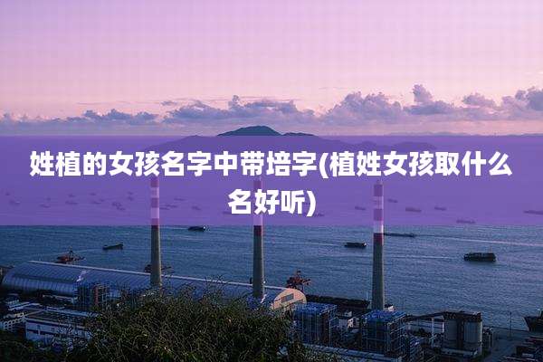 姓植的女孩名字中带培字(植姓女孩取什么名好听)