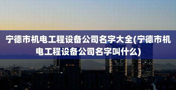 宁德市机电工程设备公司名字大全(宁德市机电工程设备公司名字叫什么)