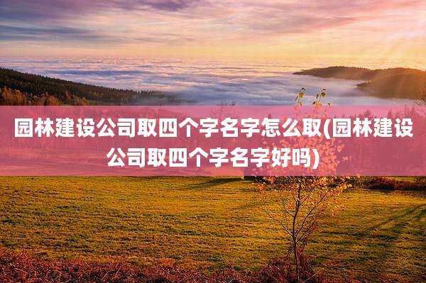 园林建设公司取四个字名字怎么取(园林建设公司取四个字名字好吗)