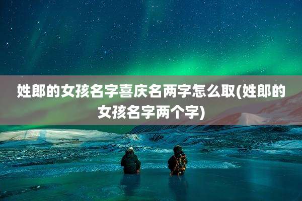 姓郎的女孩名字喜庆名两字怎么取(姓郎的女孩名字两个字)