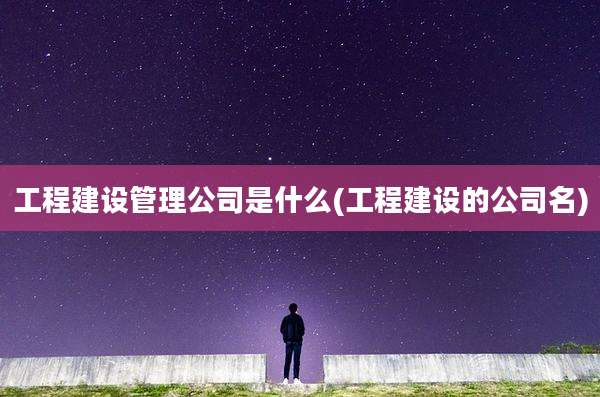 工程建设管理公司是什么(工程建设的公司名)