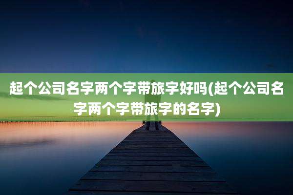 起个公司名字两个字带旅字好吗(起个公司名字两个字带旅字的名字)