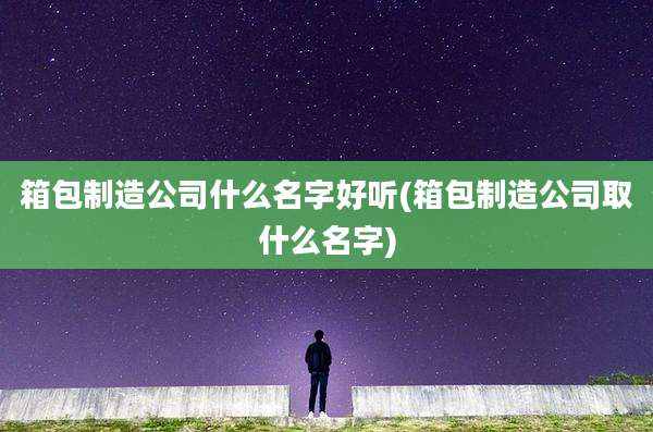 箱包制造公司什么名字好听(箱包制造公司取什么名字)