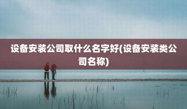 设备安装公司取什么名字好(设备安装类公司名称)