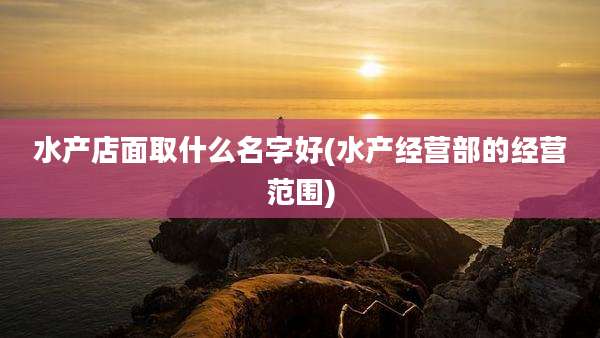 水产店面取什么名字好(水产经营部的经营范围)