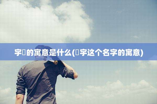 宇喆的寓意是什么(喆宇这个名字的寓意)