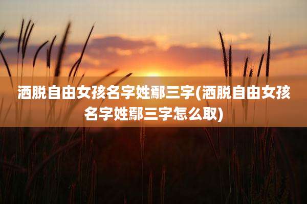 洒脱自由女孩名字姓鄢三字(洒脱自由女孩名字姓鄢三字怎么取)