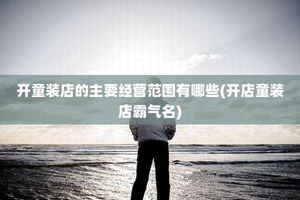 开童装店的主要经营范围有哪些(开店童装店霸气名)