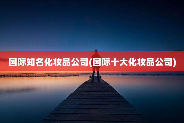 国际知名化妆品公司(国际十大化妆品公司)