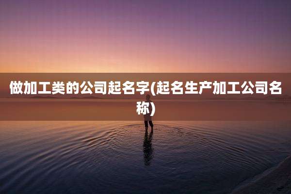 做加工类的公司起名字(起名生产加工公司名称)