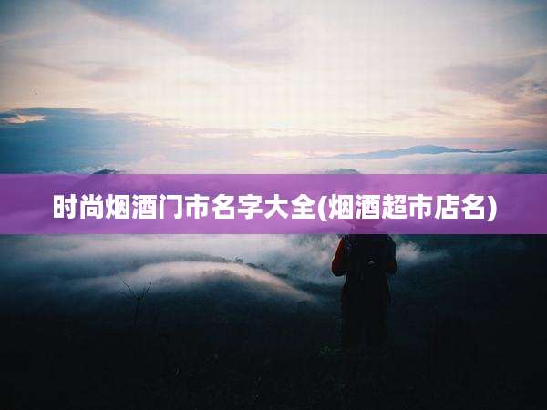 时尚烟酒门市名字大全(烟酒超市店名)