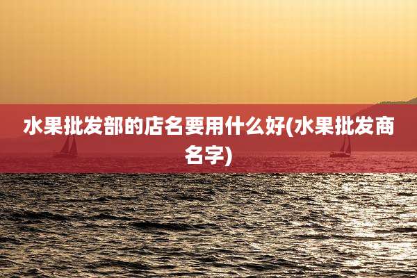水果批发部的店名要用什么好(水果批发商名字)