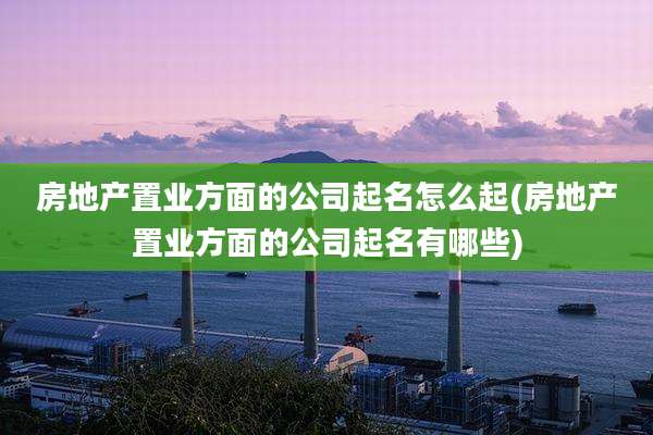 房地产置业方面的公司起名怎么起(房地产置业方面的公司起名有哪些)