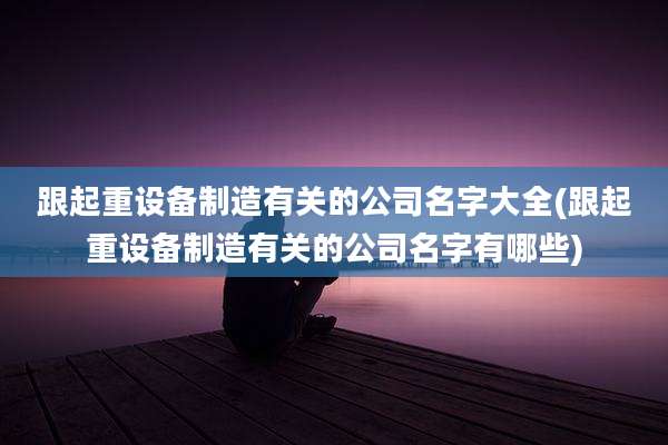 跟起重设备制造有关的公司名字大全(跟起重设备制造有关的公司名字有哪些)