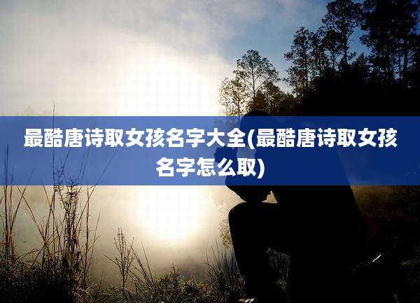 最酷唐诗取女孩名字大全(最酷唐诗取女孩名字怎么取)