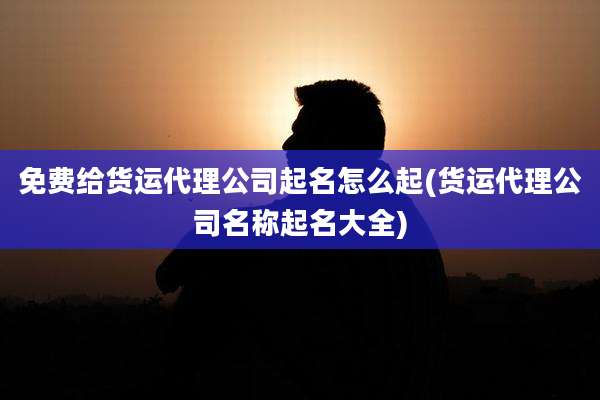 免费给货运代理公司起名怎么起(货运代理公司名称起名大全)