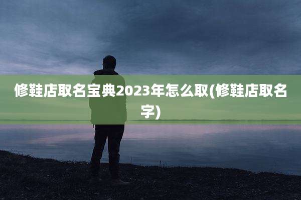 修鞋店取名宝典2023年怎么取(修鞋店取名字)