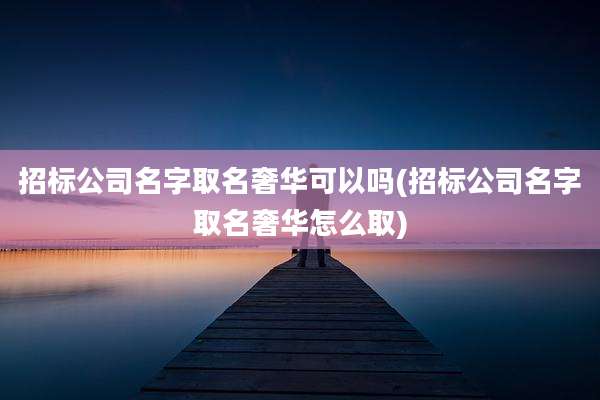 招标公司名字取名奢华可以吗(招标公司名字取名奢华怎么取)
