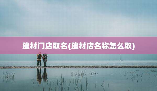 建材门店取名(建材店名称怎么取)
