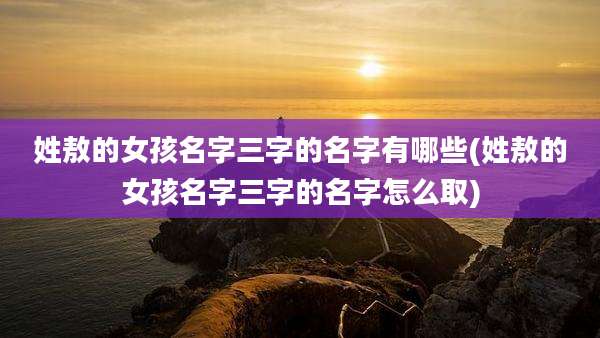 姓敖的女孩名字三字的名字有哪些(姓敖的女孩名字三字的名字怎么取)