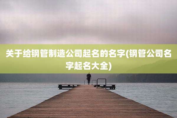 关于给钢管制造公司起名的名字(钢管公司名字起名大全)