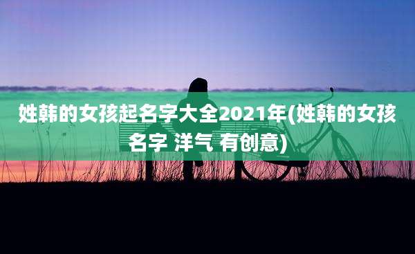 姓韩的女孩起名字大全2021年(姓韩的女孩名字 洋气 有创意)