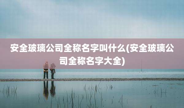 安全玻璃公司全称名字叫什么(安全玻璃公司全称名字大全)