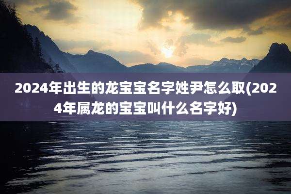 2024年出生的龙宝宝名字姓尹怎么取(2024年属龙的宝宝叫什么名字好)