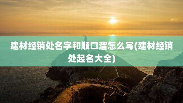 建材经销处名字和顺口溜怎么写(建材经销处起名大全)