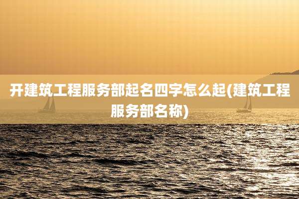 开建筑工程服务部起名四字怎么起(建筑工程服务部名称)