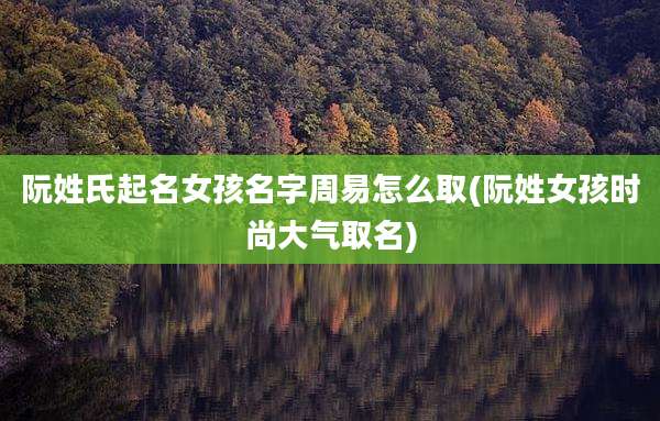 阮姓氏起名女孩名字周易怎么取(阮姓女孩时尚大气取名)
