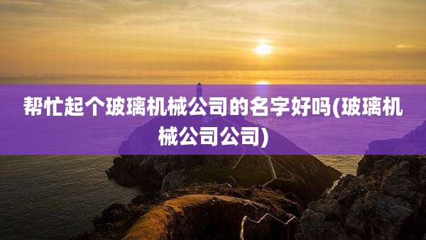 帮忙起个玻璃机械公司的名字好吗(玻璃机械公司公司)
