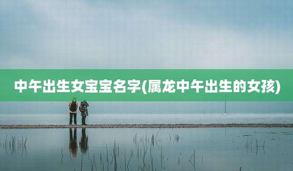 中午出生女宝宝名字(属龙中午出生的女孩)
