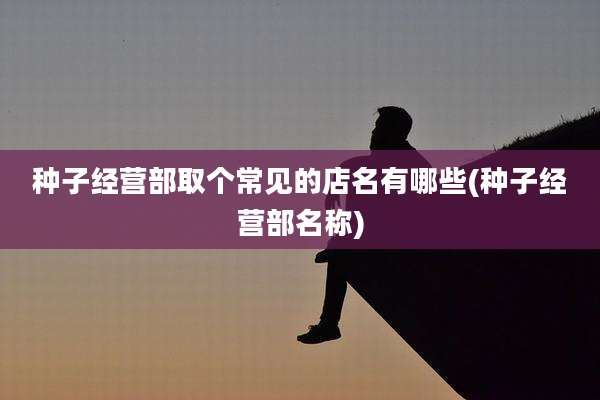 种子经营部取个常见的店名有哪些(种子经营部名称)