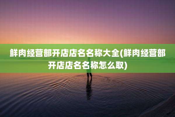 鲜肉经营部开店店名名称大全(鲜肉经营部开店店名名称怎么取)