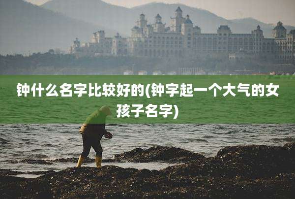 钟什么名字比较好的(钟字起一个大气的女孩子名字)