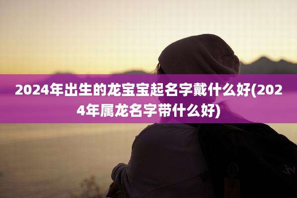 2024年出生的龙宝宝起名字戴什么好(2024年属龙名字带什么好)