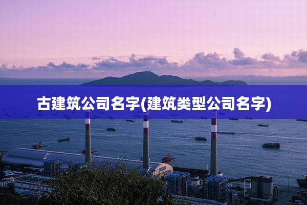 古建筑公司名字(建筑类型公司名字)