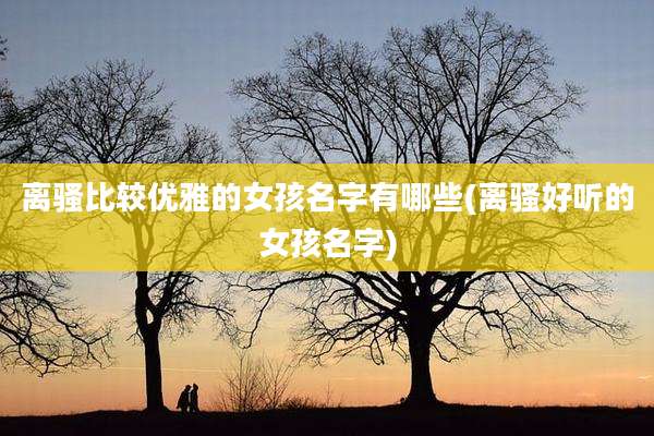 离***较优雅的女孩名字有哪些(离骚好听的女孩名字)